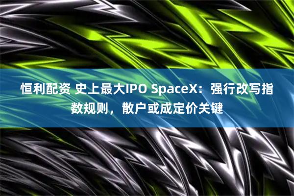 恒利配资 史上最大IPO SpaceX：强行改写指数规则，散户或成定价关键
