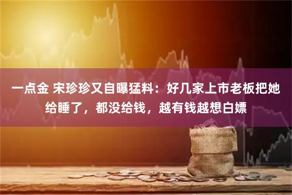 一点金 宋珍珍又自曝猛料：好几家上市老板把她给睡了，都没给钱，越有钱越想白嫖