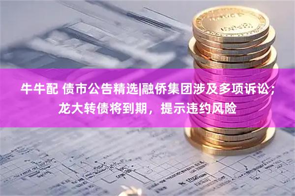 牛牛配 债市公告精选|融侨集团涉及多项诉讼；龙大转债将到期，提示违约风险
