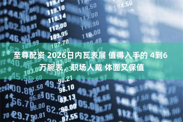 至尊配资 2026日内瓦表展 值得入手的 4到6 万腕表，职场人戴 体面又保值