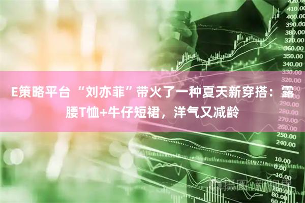 E策略平台 “刘亦菲”带火了一种夏天新穿搭:露腰T恤+牛仔短裙,洋气又减龄