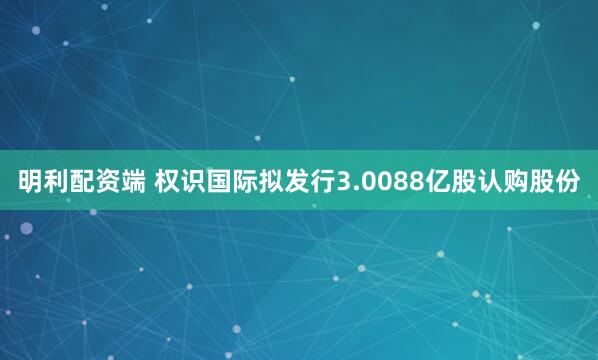 明利配资端 权识国际拟发行3.0088亿股认购股份
