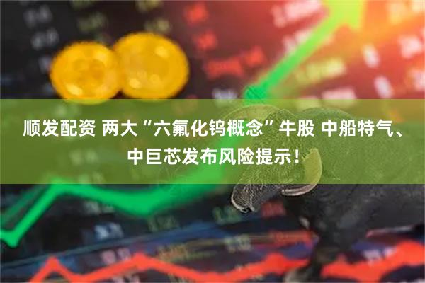 顺发配资 两大“六氟化钨概念”牛股 中船特气、中巨芯发布风险提示！
