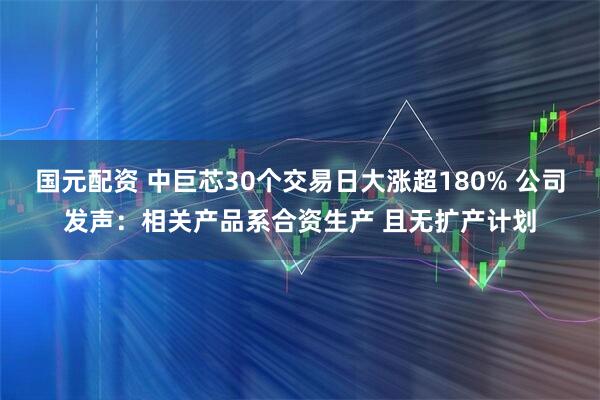 国元配资 中巨芯30个交易日大涨超180% 公司发声：相关产品系合资生产 且无扩产计划