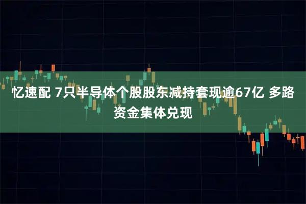 忆速配 7只半导体个股股东减持套现逾67亿 多路资金集体兑现