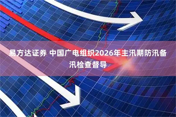 易方达证券 中国广电组织2026年主汛期防汛备汛检查督导
