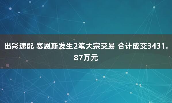 出彩速配 赛恩斯发生2笔大宗交易 合计成交3431.87万元