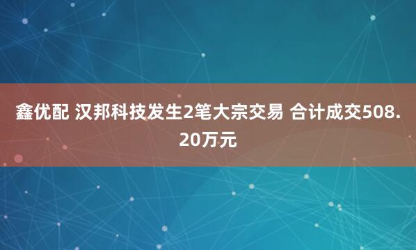 鑫优配 汉邦科技发生2笔大宗交易 合计成交508.20万元