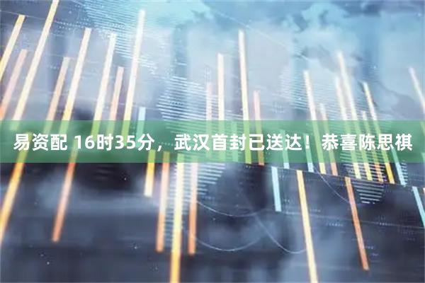 易资配 16时35分，武汉首封已送达！恭喜陈思祺