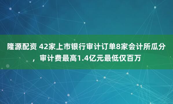 隆源配资 42家上市银行审计订单8家会计所瓜分，审计费最高1.4亿元最低仅百万
