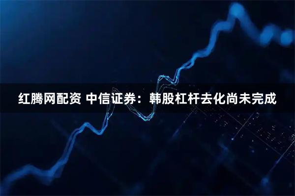 红腾网配资 中信证券：韩股杠杆去化尚未完成