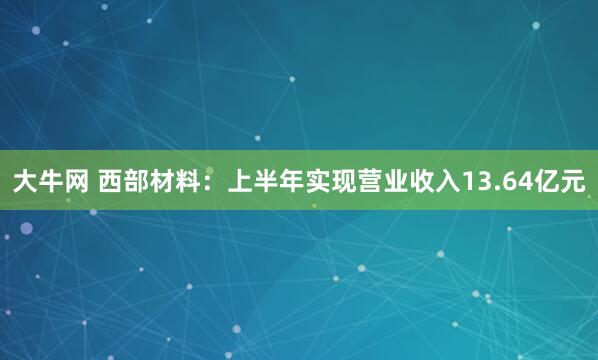 大牛网 西部材料：上半年实现营业收入13.64亿元